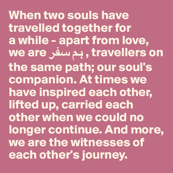 When two souls have travelled together for 
a while - apart from love, we are ?? ??? , travellers on the same path; our soul's companion. At times we have inspired each other, 
lifted up, carried each other when we could no longer continue. And more, 
we are the witnesses of each other's journey.