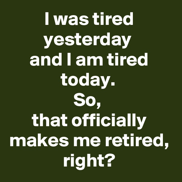 I was tired yesterday 
and I am tired today. 
So, 
that officially makes me retired, right?