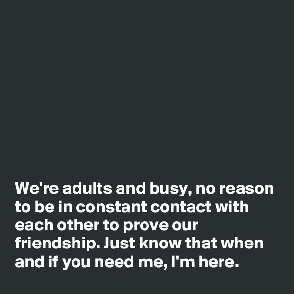 








We're adults and busy, no reason to be in constant contact with each other to prove our friendship. Just know that when and if you need me, I'm here.