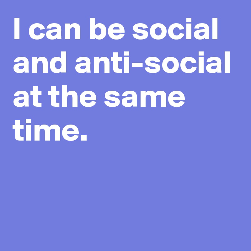 I can be social and anti-social at the same time.

