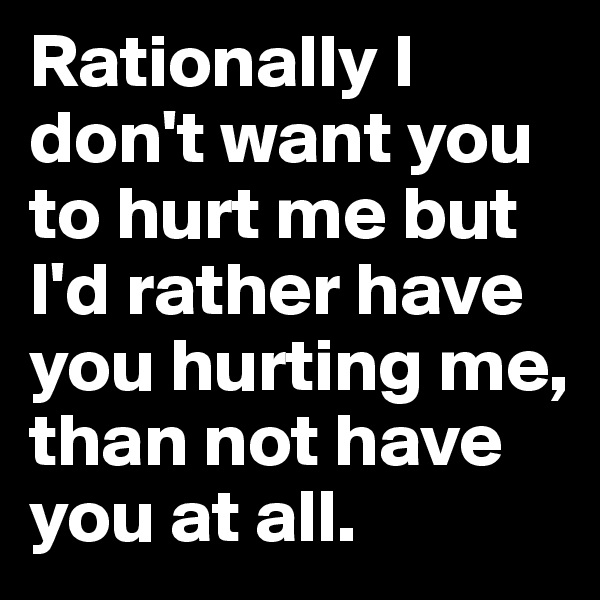 Rationally I don't want you to hurt me but I'd rather have you hurting me, than not have you at all. 