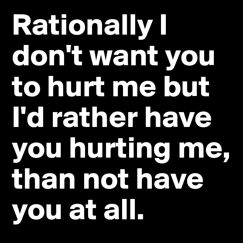Rationally I don't want you to hurt me but I'd rather have you hurting me, than not have you at all. 