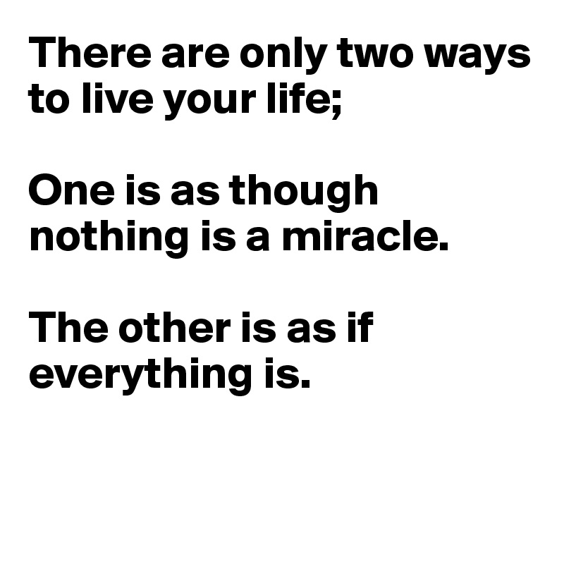 There are only two ways to live your life;

One is as though nothing is a miracle.

The other is as if everything is.


