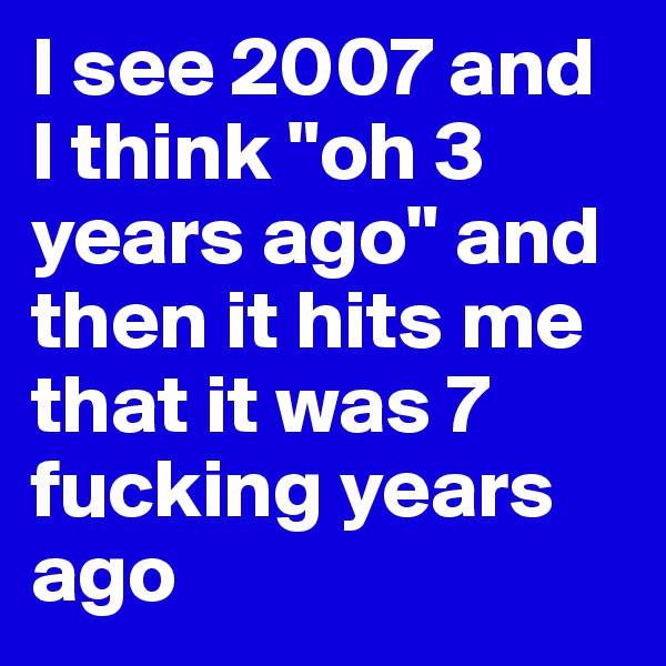 I see 2007 and I think "oh 3 years ago" and then it hits me that it was 7 fucking years ago