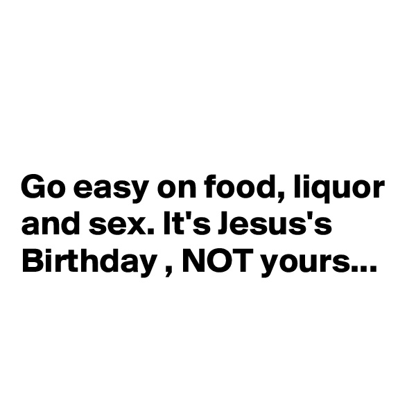 



Go easy on food, liquor and sex. It's Jesus's Birthday , NOT yours...


