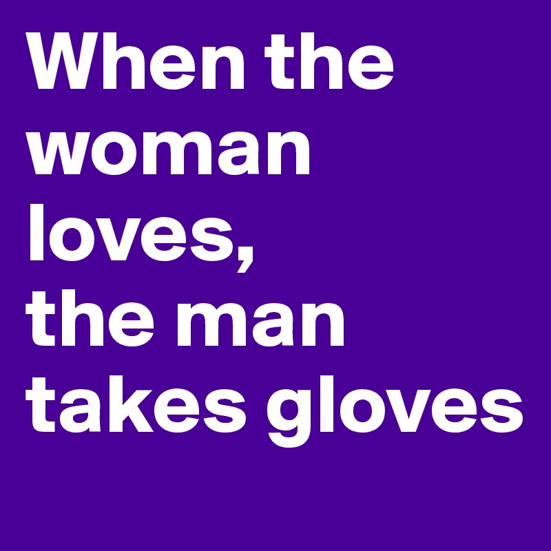 When the woman loves, 
the man takes gloves