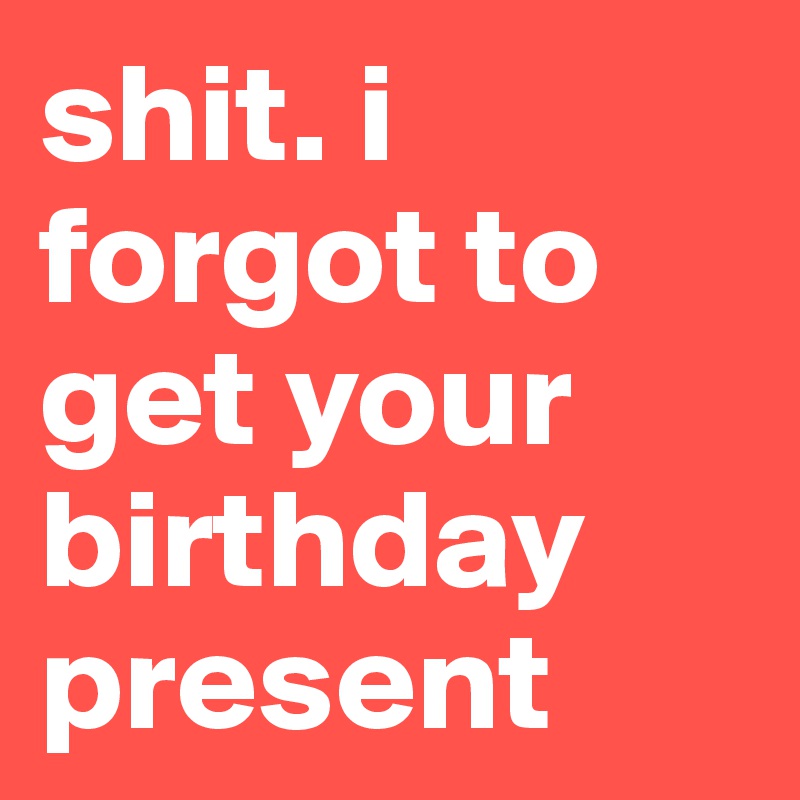 shit. i forgot to get your birthday present