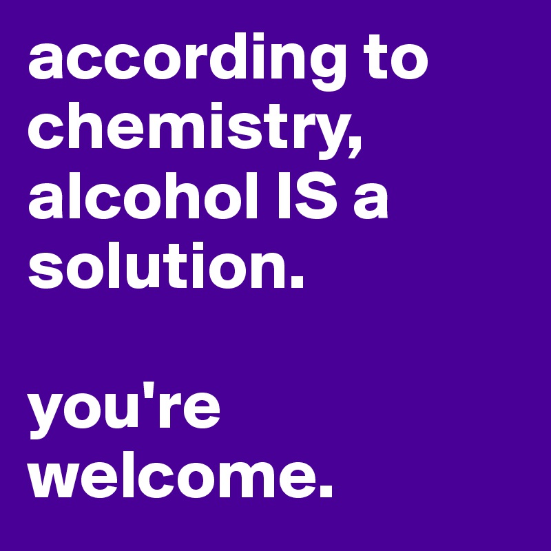 according to chemistry, alcohol IS a solution.

you're welcome. 