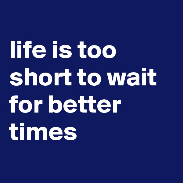 
life is too short to wait for better times
