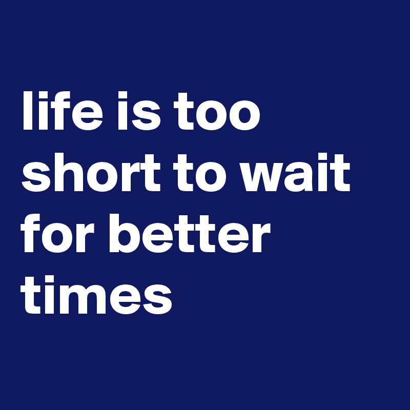 
life is too short to wait for better times
