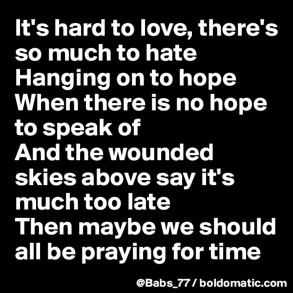 It's hard to love, there's so much to hate
Hanging on to hope
When there is no hope to speak of
And the wounded skies above say it's much too late
Then maybe we should all be praying for time