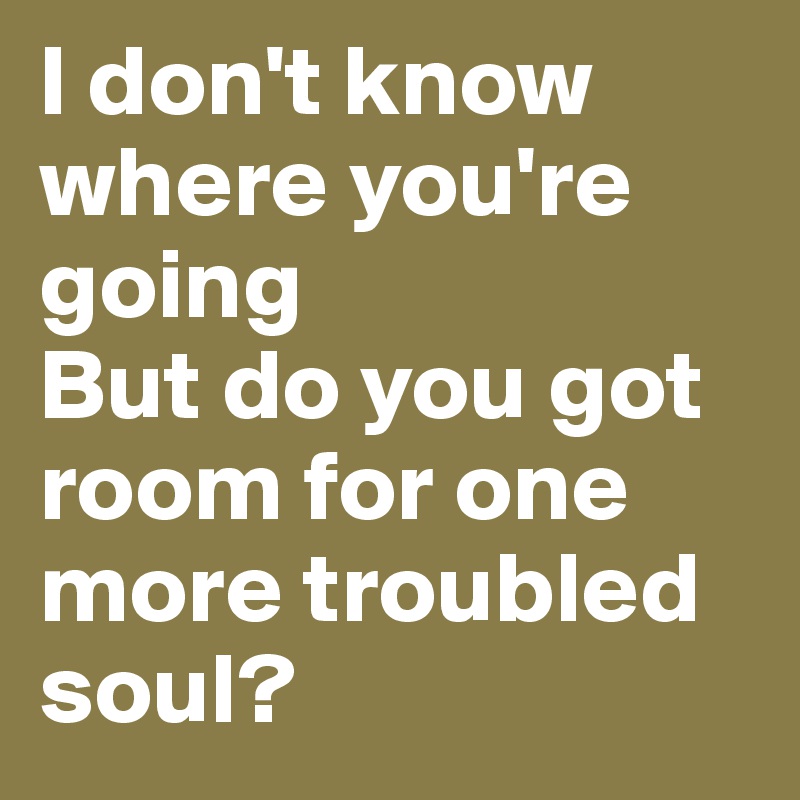 I don't know where you're going
But do you got room for one more troubled soul?
