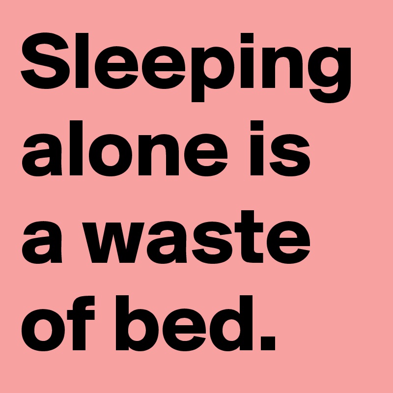 Sleeping alone is a waste of bed.