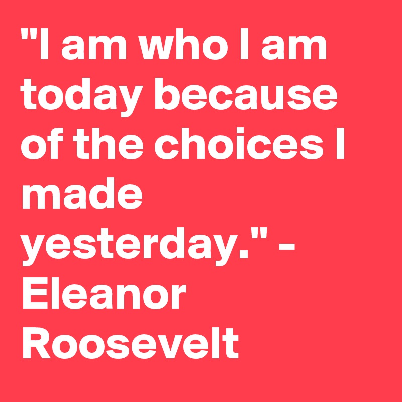 "I am who I am today because of the choices I made yesterday." - Eleanor Roosevelt