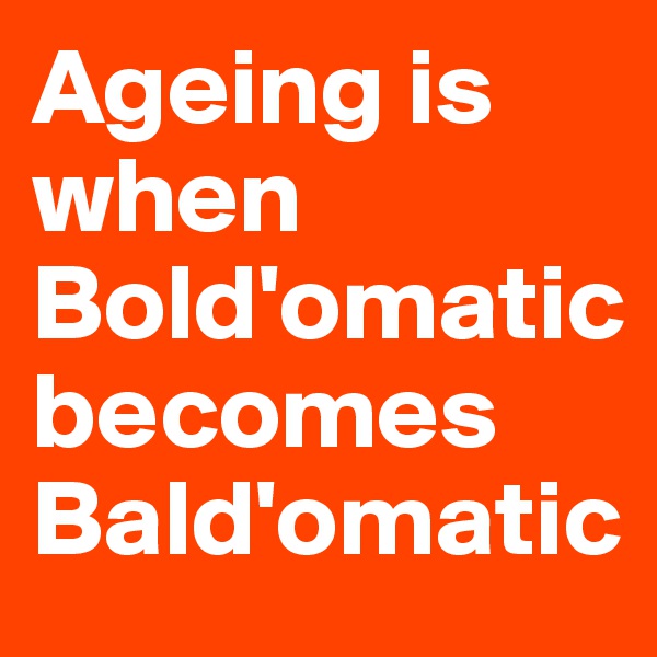 Ageing is when Bold'omatic 
becomes Bald'omatic
