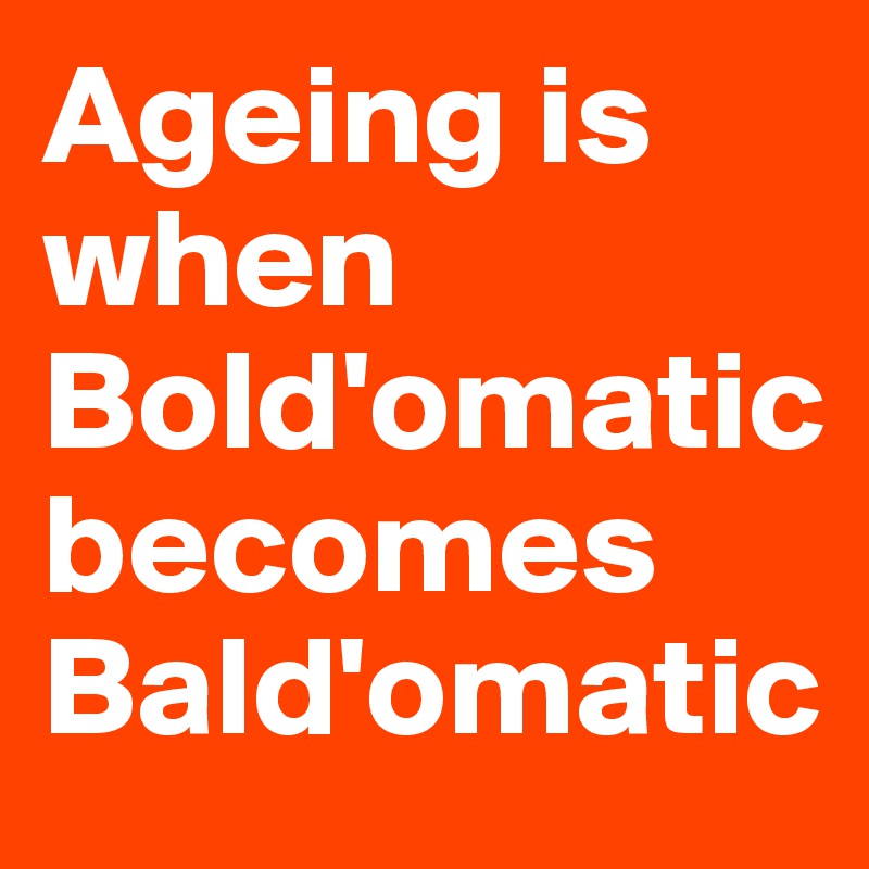 Ageing is when Bold'omatic 
becomes Bald'omatic