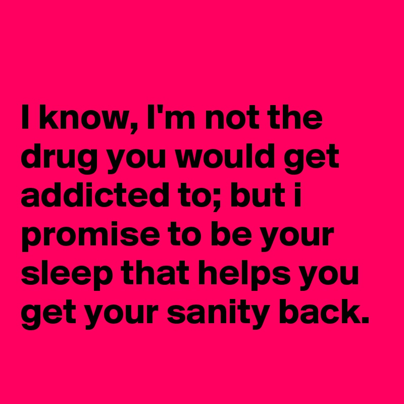 

I know, I'm not the drug you would get addicted to; but i promise to be your sleep that helps you get your sanity back.
