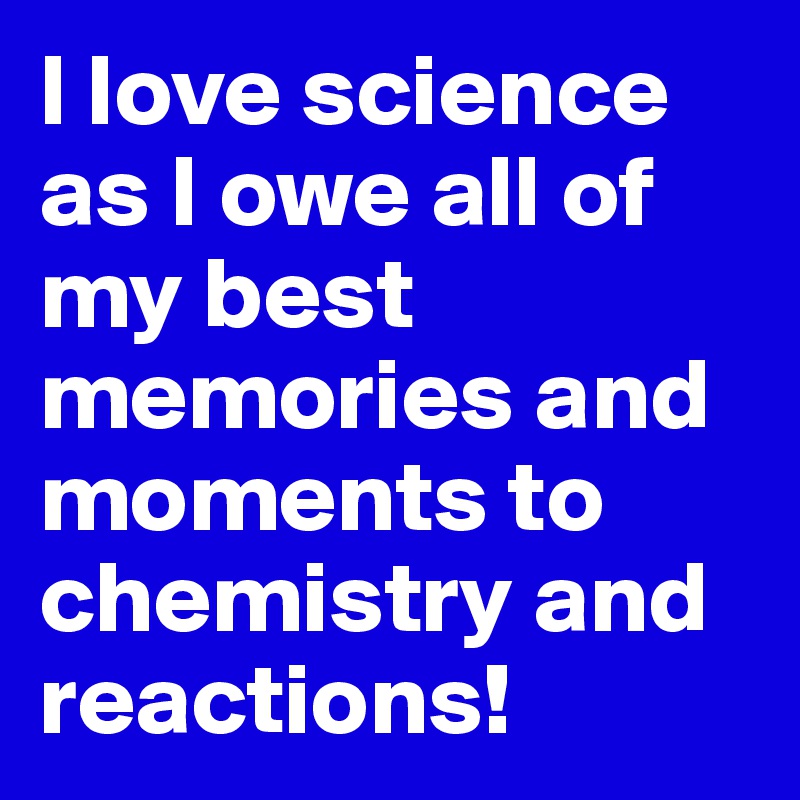 I love science as I owe all of my best memories and moments to chemistry and reactions!