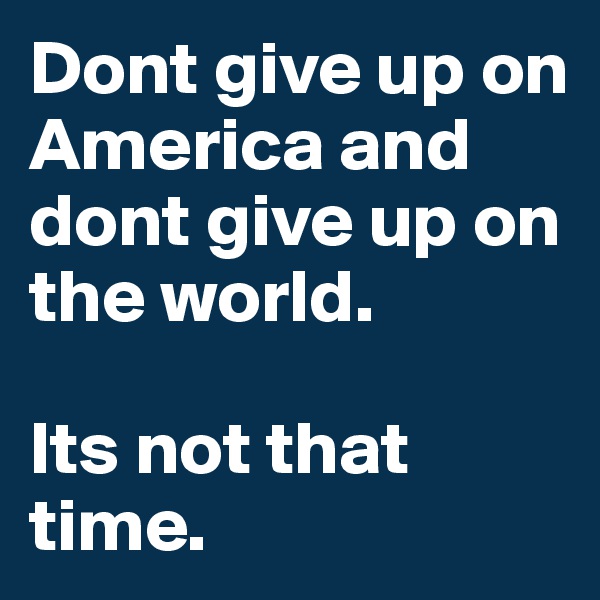 Dont give up on America and dont give up on the world. 

Its not that time.