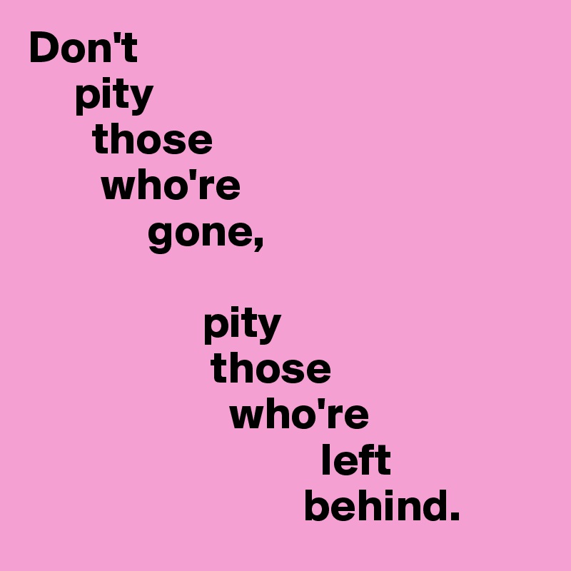 Don't 
     pity 
       those 
        who're 
             gone, 

                   pity 
                    those 
                      who're 
                                left 
                              behind.