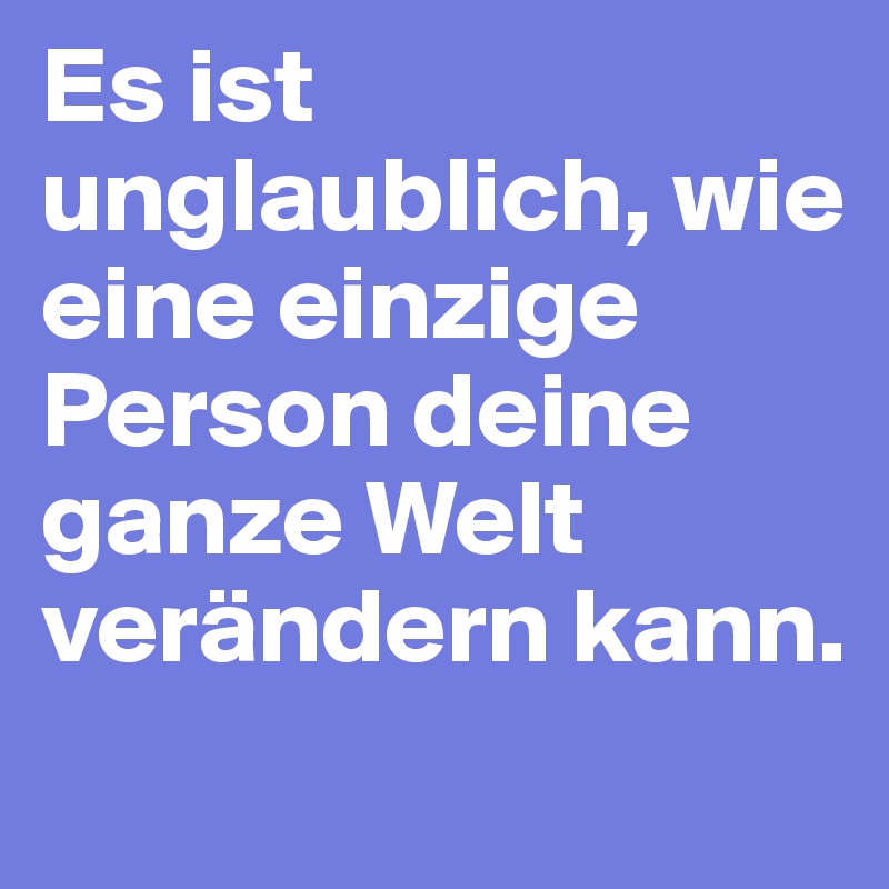 Es ist unglaublich, wie eine einzige Person deine ganze Welt verändern kann.
