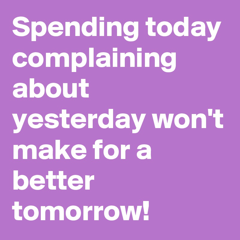 Spending today complaining about yesterday won't make for a better tomorrow! 