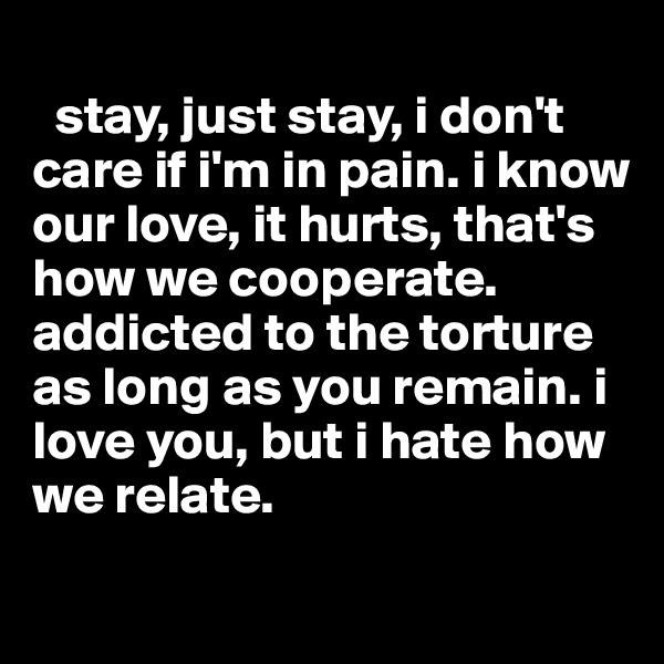 
  stay, just stay, i don't care if i'm in pain. i know our love, it hurts, that's how we cooperate. addicted to the torture as long as you remain. i love you, but i hate how we relate. 
  