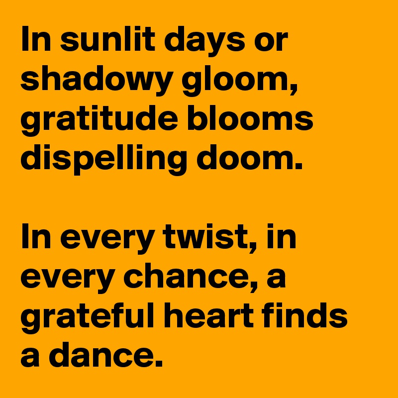In sunlit days or shadowy gloom, gratitude blooms dispelling doom.

In every twist, in every chance, a grateful heart finds a dance.