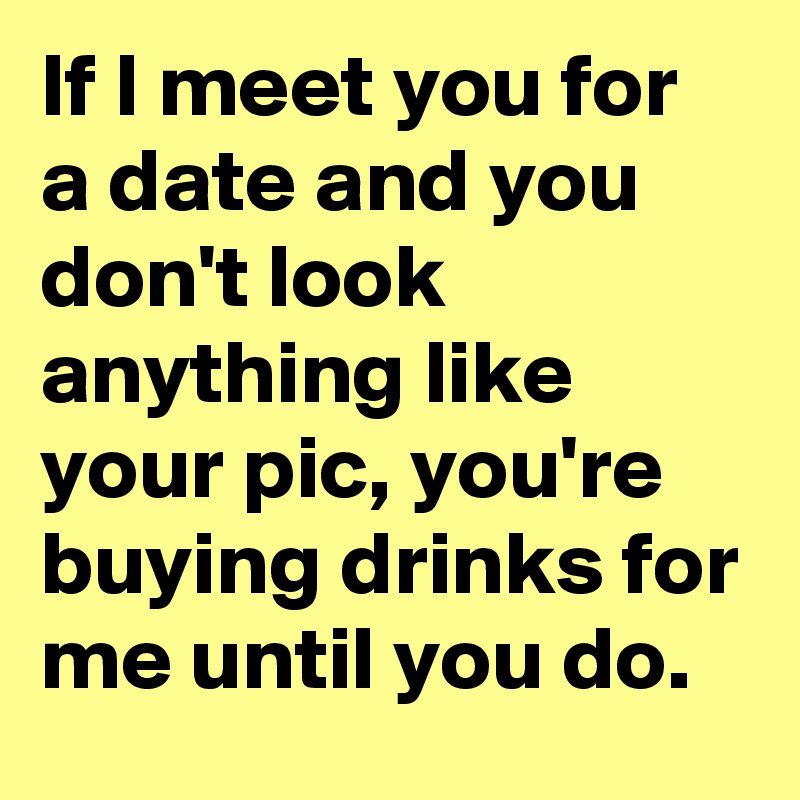 If I meet you for a date and you don't look anything like your pic, you're buying drinks for me until you do. 