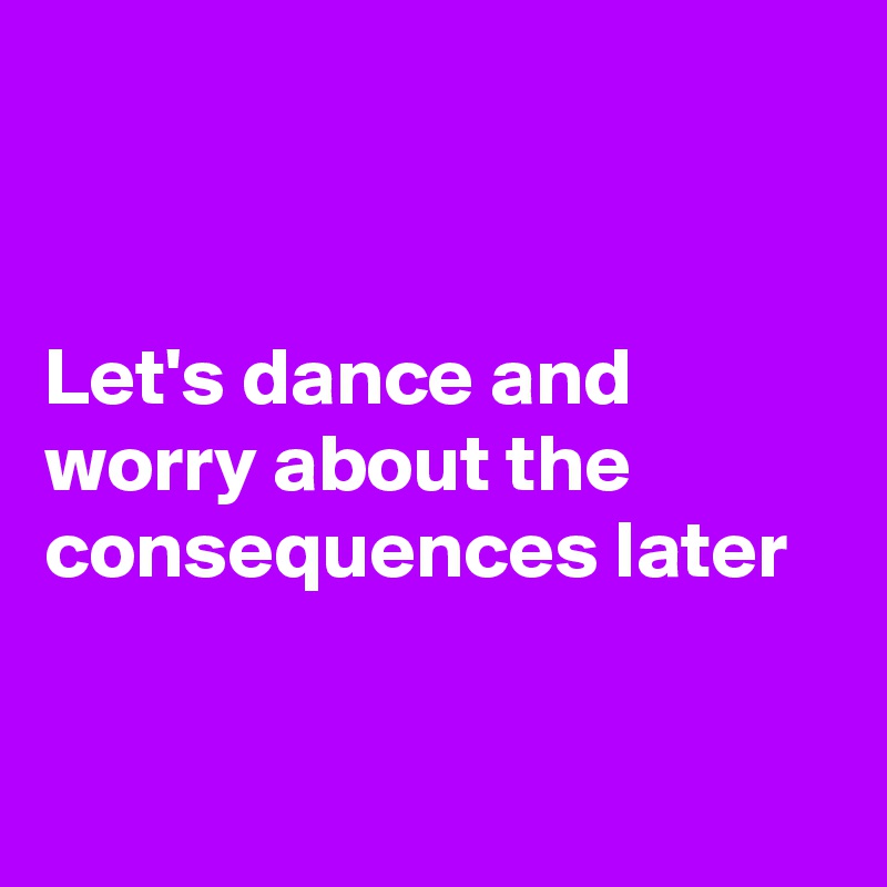 


Let's dance and worry about the consequences later


