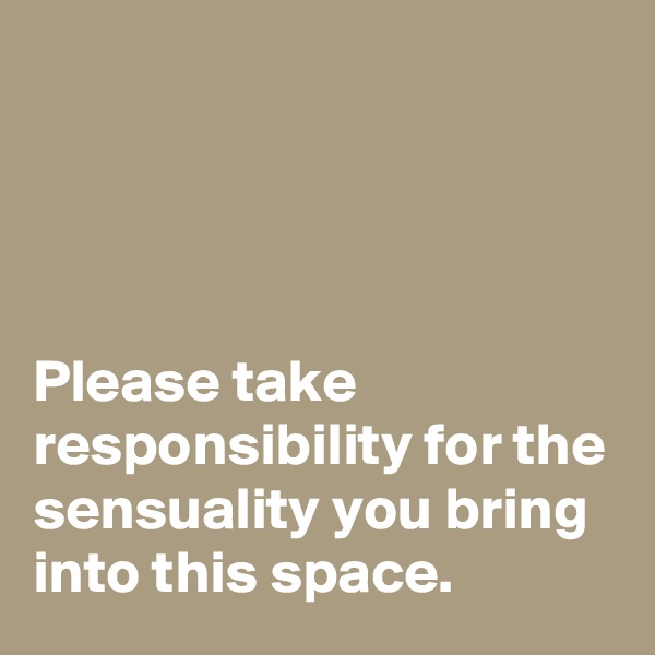 




Please take responsibility for the sensuality you bring into this space.