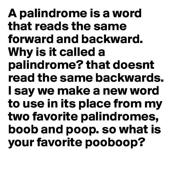 A palindrome is a word that reads the same forward and backward. Why is it called a palindrome? that doesnt read the same backwards. I say we make a new word  to use in its place from my two favorite palindromes, boob and poop. so what is your favorite pooboop?