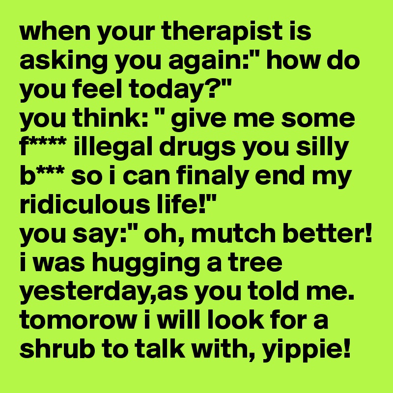 when your therapist is asking you again:" how do you feel today?"
you think: " give me some f**** illegal drugs you silly b*** so i can finaly end my ridiculous life!"
you say:" oh, mutch better! i was hugging a tree yesterday,as you told me. tomorow i will look for a shrub to talk with, yippie!