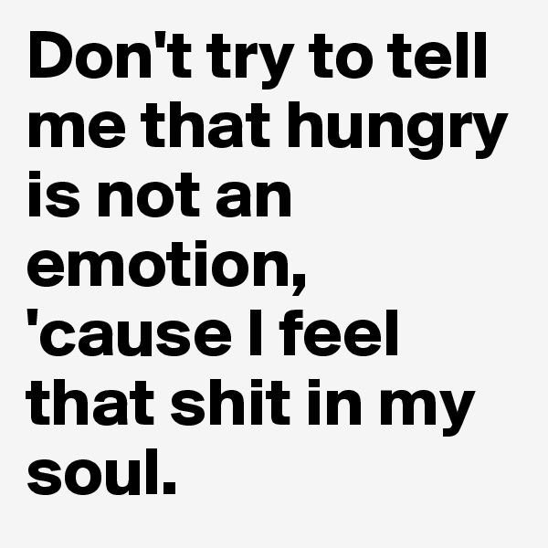 Don't try to tell me that hungry is not an emotion, 'cause I feel that shit in my soul. 