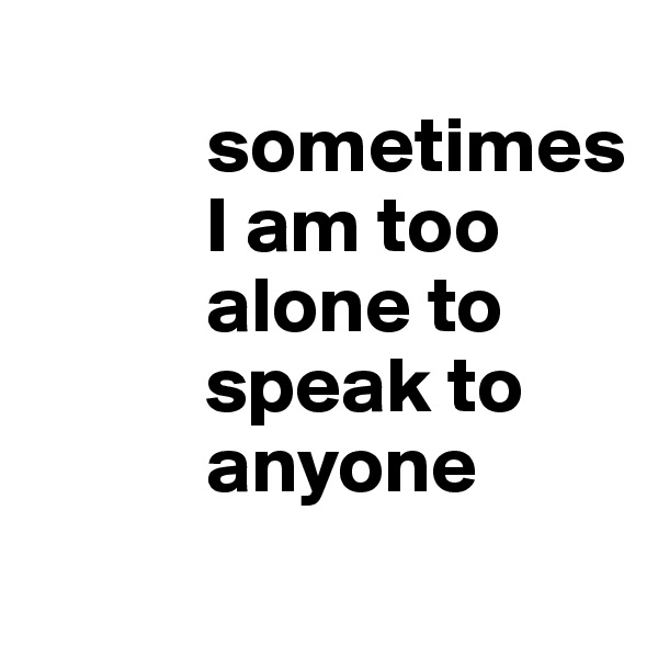 
           sometimes 
           I am too 
           alone to 
           speak to         
           anyone
