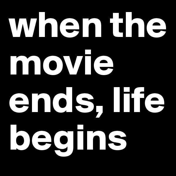 when the movie ends, life begins