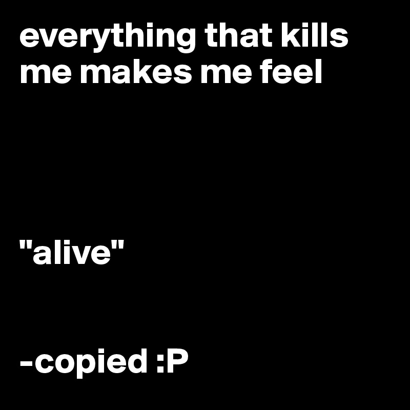 everything that kills me makes me feel 




"alive"


-copied :P 