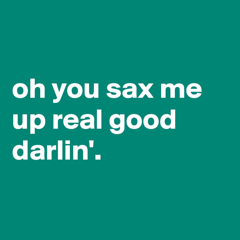 

oh you sax me up real good darlin'.

