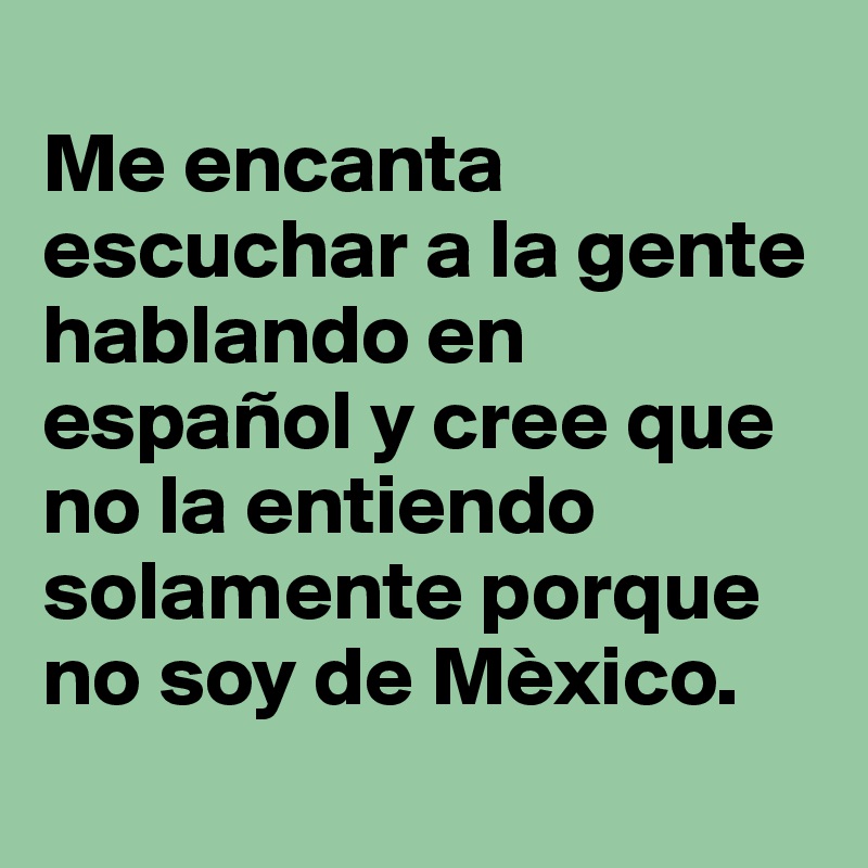
Me encanta escuchar a la gente hablando en español y cree que no la entiendo solamente porque no soy de Mèxico.
