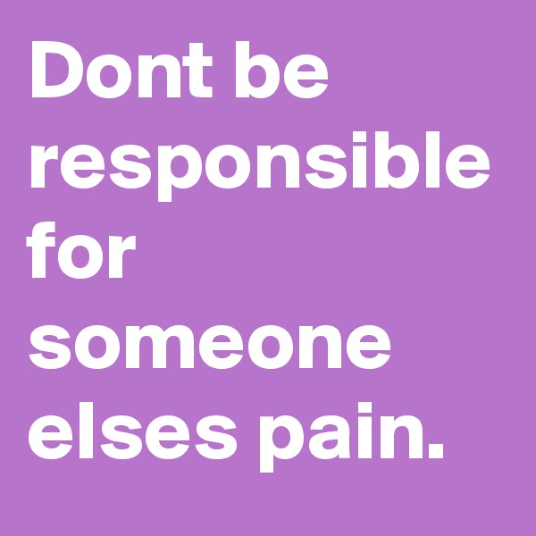 Dont be responsible for someone elses pain.