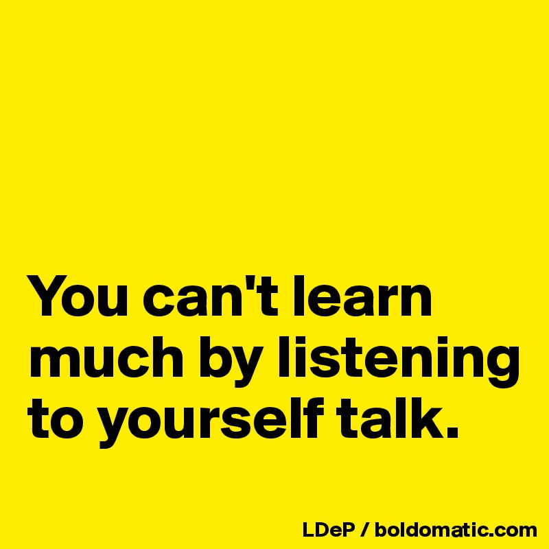 



You can't learn much by listening to yourself talk. 