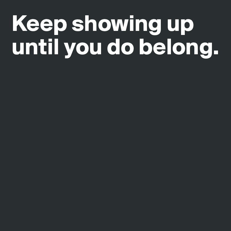 Keep showing up until you do belong.





