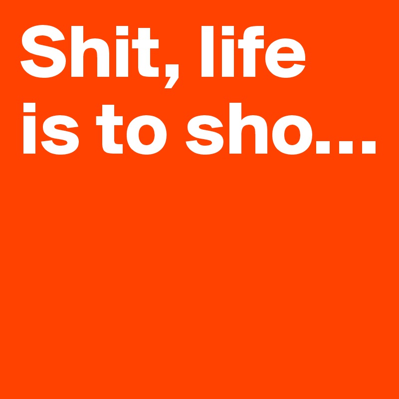 Shit, life is to sho…


