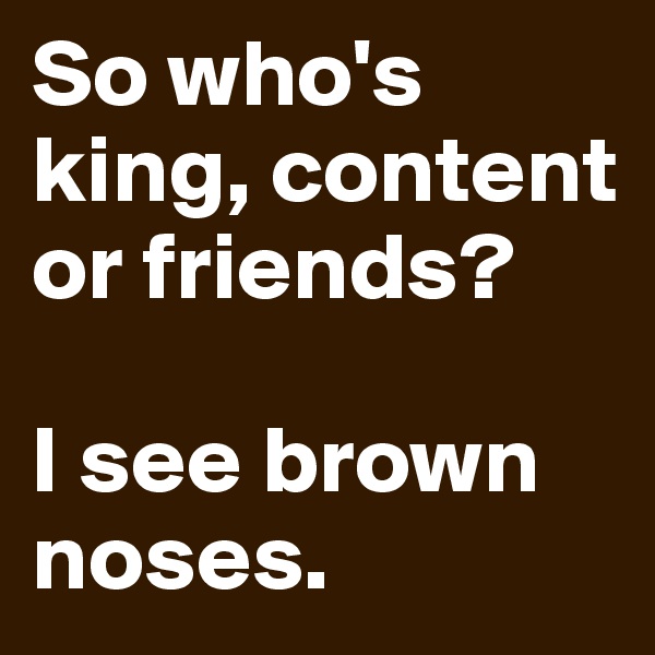 So who's king, content or friends?

I see brown noses.