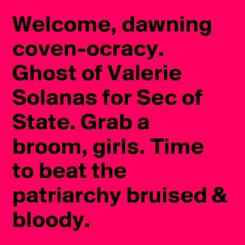 Welcome, dawning coven-ocracy. Ghost of Valerie Solanas for Sec of State. Grab a broom, girls. Time to beat the patriarchy bruised & bloody.