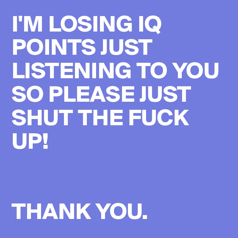 I'M LOSING IQ POINTS JUST LISTENING TO YOU SO PLEASE JUST SHUT THE FUCK UP!


THANK YOU. 