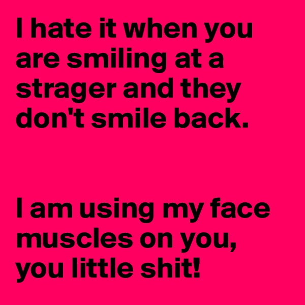 I hate it when you are smiling at a strager and they don't smile back.


I am using my face muscles on you, you little shit! 