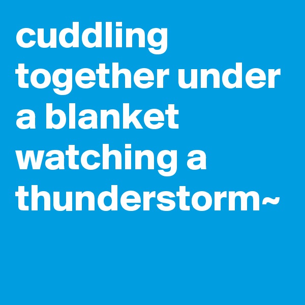 cuddling together under a blanket watching a thunderstorm~
