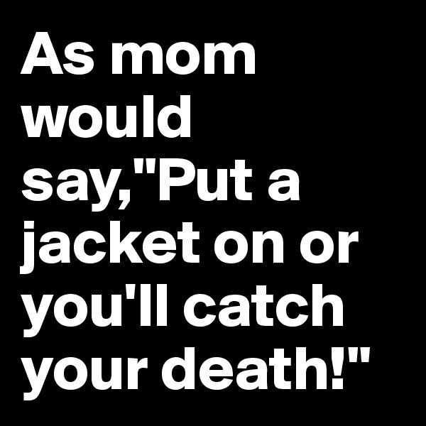 As mom would say,"Put a jacket on or you'll catch your death!"