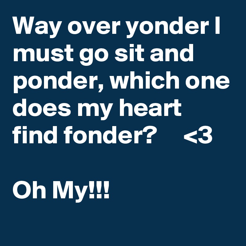 Way over yonder I must go sit and ponder, which one does my heart find fonder?     <3

Oh My!!!